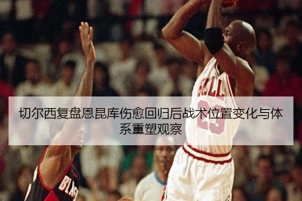 切尔西复盘恩昆库伤愈回归后战术位置变化与体系重塑观察