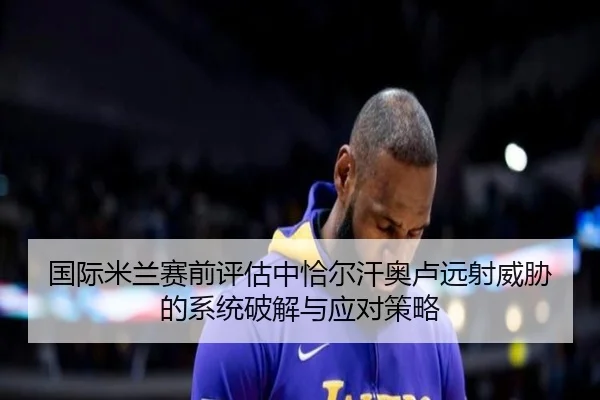 国际米兰赛前评估中恰尔汗奥卢远射威胁的系统破解与应对策略 - kaiyun