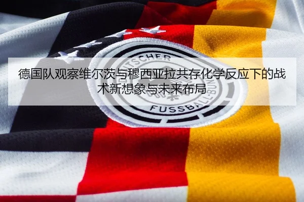 德国队观察维尔茨与穆西亚拉共存化学反应下的战术新想象与未来布局 - kaiyun