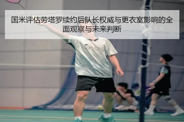 国米评估劳塔罗续约后队长权威与更衣室影响的全面观察与未来判断（kaiyun）