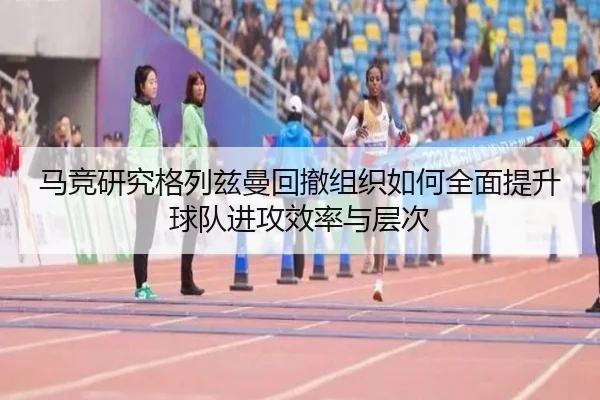 马竞研究格列兹曼回撤组织如何全面提升球队进攻效率与层次 - kaiyun