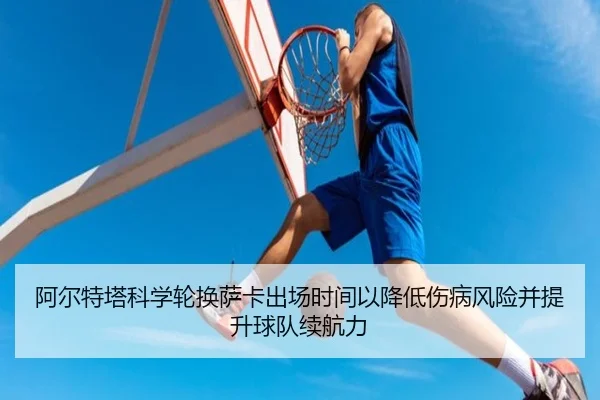 阿尔特塔科学轮换萨卡出场时间以降低伤病风险并提升球队续航力（kaiyun）