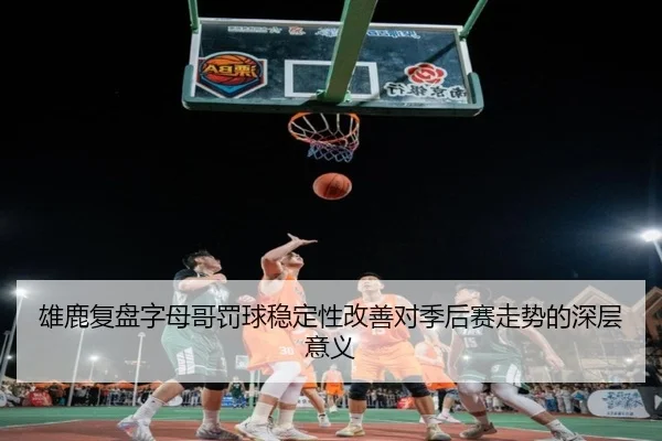 雄鹿复盘字母哥罚球稳定性改善对季后赛走势的深层意义 - kaiyun
