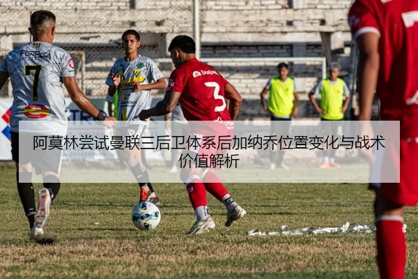 阿莫林尝试曼联三后卫体系后加纳乔位置变化与战术价值解析